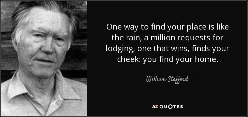 One way to find your place is like the rain, a million requests for lodging, one that wins, finds your cheek: you find your home. - William Stafford