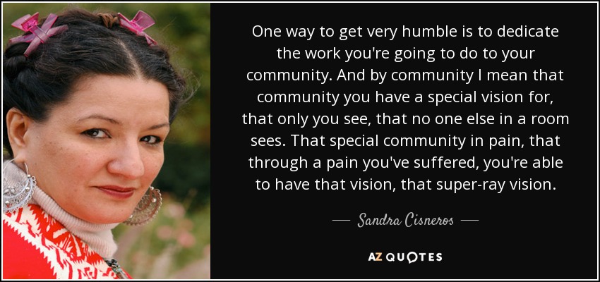 One way to get very humble is to dedicate the work you're going to do to your community. And by community I mean that community you have a special vision for, that only you see, that no one else in a room sees. That special community in pain, that through a pain you've suffered, you're able to have that vision, that super-ray vision. - Sandra Cisneros