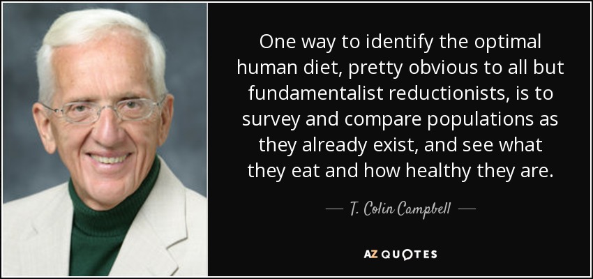 One way to identify the optimal human diet, pretty obvious to all but fundamentalist reductionists, is to survey and compare populations as they already exist, and see what they eat and how healthy they are. - T. Colin Campbell
