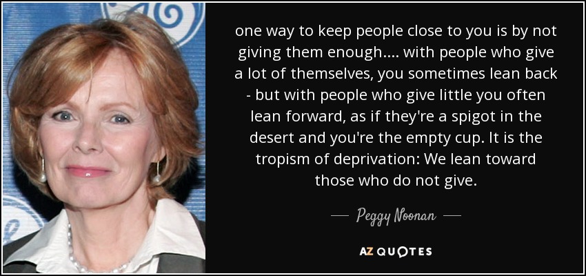 one way to keep people close to you is by not giving them enough. ... with people who give a lot of themselves, you sometimes lean back - but with people who give little you often lean forward, as if they're a spigot in the desert and you're the empty cup. It is the tropism of deprivation: We lean toward those who do not give. - Peggy Noonan