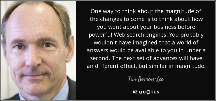 One way to think about the magnitude of the changes to come is to think about how you went about your business before powerful Web search engines. You probably wouldn't have imagined that a world of answers would be available to you in under a second. The next set of advances will have an different effect, but similar in magnitude. - Tim Berners-Lee