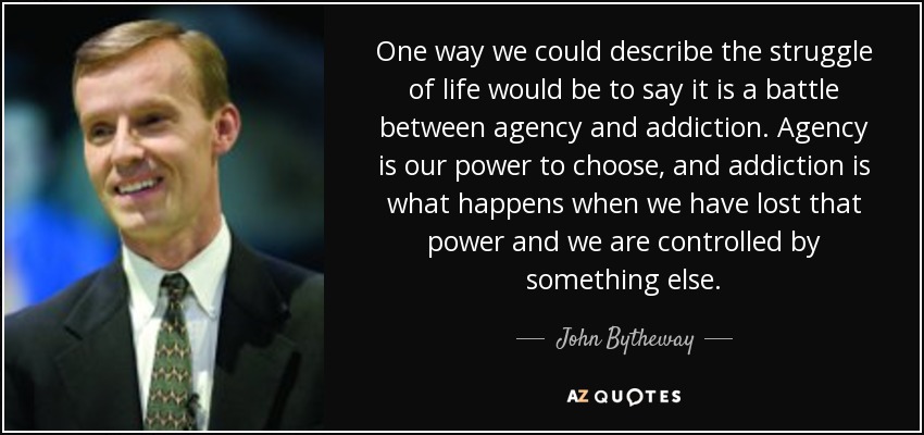 One way we could describe the struggle of life would be to say it is a battle between agency and addiction. Agency is our power to choose, and addiction is what happens when we have lost that power and we are controlled by something else. - John Bytheway