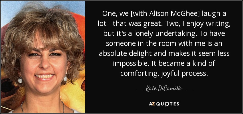 One, we [with Alison McGhee] laugh a lot - that was great. Two, I enjoy writing, but it's a lonely undertaking. To have someone in the room with me is an absolute delight and makes it seem less impossible. It became a kind of comforting, joyful process. - Kate DiCamillo