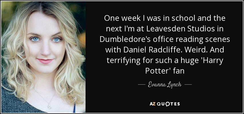 One week I was in school and the next I'm at Leavesden Studios in Dumbledore's office reading scenes with Daniel Radcliffe. Weird. And terrifying for such a huge 'Harry Potter' fan - Evanna Lynch