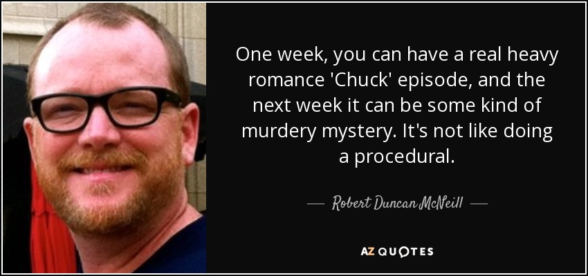 One week, you can have a real heavy romance 'Chuck' episode, and the next week it can be some kind of murdery mystery. It's not like doing a procedural. - Robert Duncan McNeill