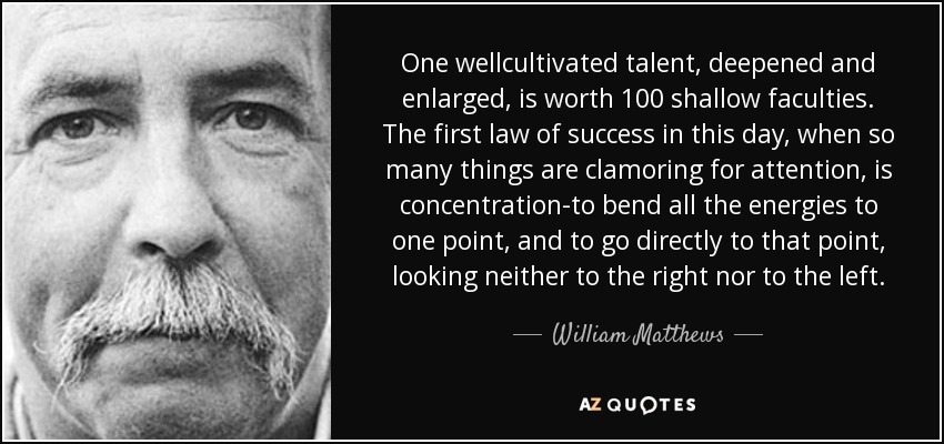 One wellcultivated talent, deepened and enlarged, is worth 100 shallow faculties. The first law of success in this day, when so many things are clamoring for attention, is concentration-to bend all the energies to one point, and to go directly to that point, looking neither to the right nor to the left. - William Matthews