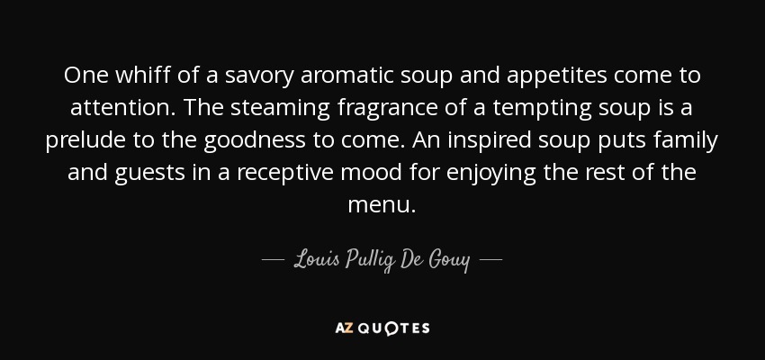 One whiff of a savory aromatic soup and appetites come to attention. The steaming fragrance of a tempting soup is a prelude to the goodness to come. An inspired soup puts family and guests in a receptive mood for enjoying the rest of the menu. - Louis Pullig De Gouy