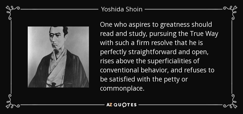 One who aspires to greatness should read and study, pursuing the True Way with such a firm resolve that he is perfectly straightforward and open, rises above the superficialities of conventional behavior, and refuses to be satisfied with the petty or commonplace. - Yoshida Shoin