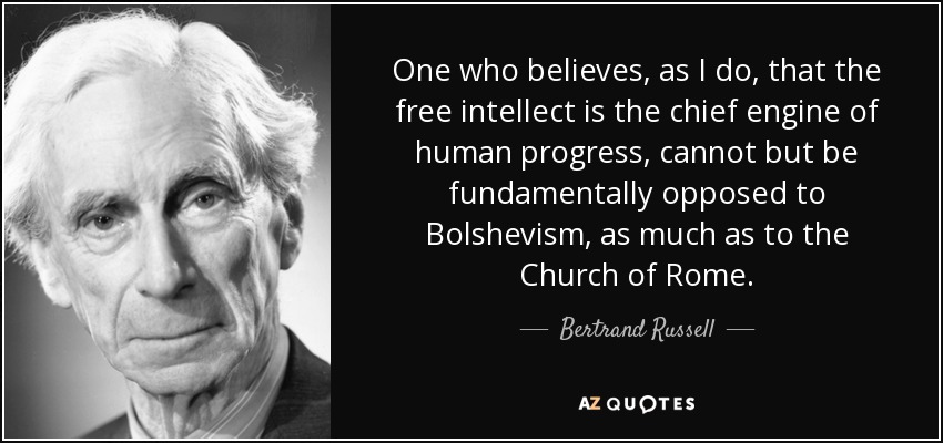 One who believes, as I do, that the free intellect is the chief engine of human progress, cannot but be fundamentally opposed to Bolshevism, as much as to the Church of Rome. - Bertrand Russell