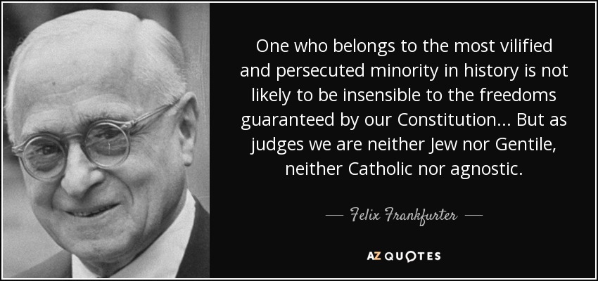 One who belongs to the most vilified and persecuted minority in history is not likely to be insensible to the freedoms guaranteed by our Constitution... But as judges we are neither Jew nor Gentile, neither Catholic nor agnostic. - Felix Frankfurter