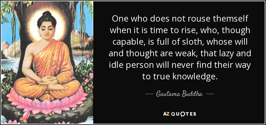 One who does not rouse themself when it is time to rise, who, though capable, is full of sloth, whose will and thought are weak, that lazy and idle person will never find their way to true knowledge. - Gautama Buddha