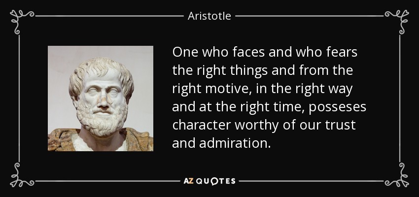 One who faces and who fears the right things and from the right motive, in the right way and at the right time, posseses character worthy of our trust and admiration. - Aristotle