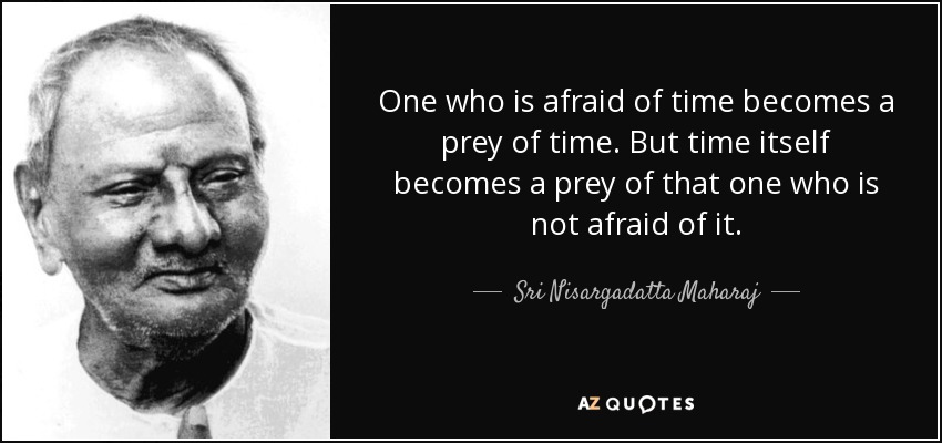 One who is afraid of time becomes a prey of time. But time itself becomes a prey of that one who is not afraid of it. - Sri Nisargadatta Maharaj