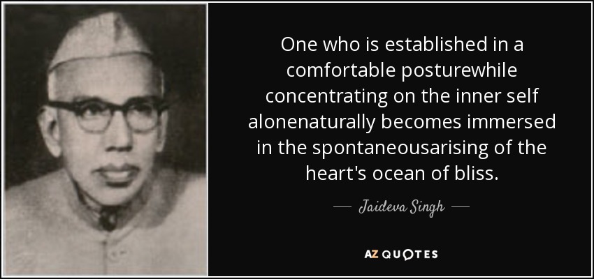 One who is established in a comfortable posturewhile concentrating on the inner self alonenaturally becomes immersed in the spontaneousarising of the heart's ocean of bliss. - Jaideva Singh