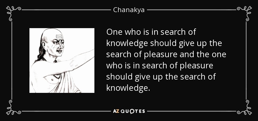 One who is in search of knowledge should give up the search of pleasure and the one who is in search of pleasure should give up the search of knowledge. - Chanakya