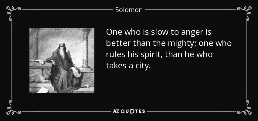 One who is slow to anger is better than the mighty; one who rules his spirit, than he who takes a city. - Solomon