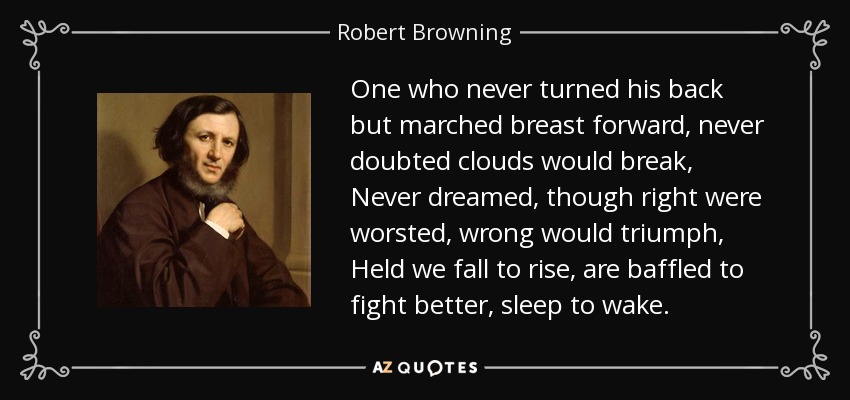 One who never turned his back but marched breast forward, never doubted clouds would break, Never dreamed, though right were worsted, wrong would triumph, Held we fall to rise, are baffled to fight better, sleep to wake. - Robert Browning