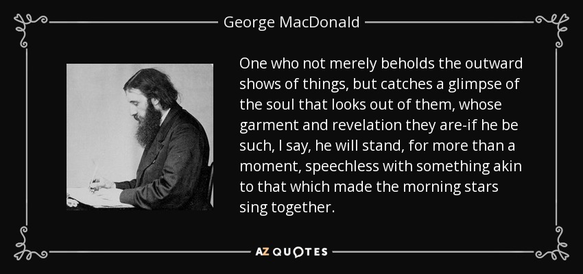 One who not merely beholds the outward shows of things, but catches a glimpse of the soul that looks out of them, whose garment and revelation they are-if he be such, I say, he will stand, for more than a moment, speechless with something akin to that which made the morning stars sing together. - George MacDonald