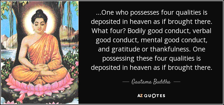 ...One who possesses four qualities is deposited in heaven as if brought there. What four? Bodily good conduct, verbal good conduct, mental good conduct, and gratitude or thankfulness. One possessing these four qualities is deposited in heaven as if brought there. - Gautama Buddha