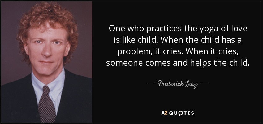 One who practices the yoga of love is like child. When the child has a problem, it cries. When it cries, someone comes and helps the child. - Frederick Lenz