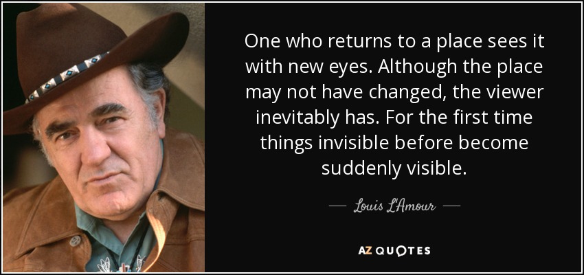 One who returns to a place sees it with new eyes. Although the place may not have changed, the viewer inevitably has. For the first time things invisible before become suddenly visible. - Louis L'Amour