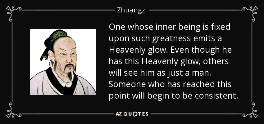One whose inner being is fixed upon such greatness emits a Heavenly glow. Even though he has this Heavenly glow, others will see him as just a man. Someone who has reached this point will begin to be consistent. - Zhuangzi