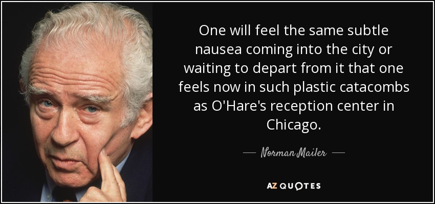 One will feel the same subtle nausea coming into the city or waiting to depart from it that one feels now in such plastic catacombs as O'Hare's reception center in Chicago. - Norman Mailer