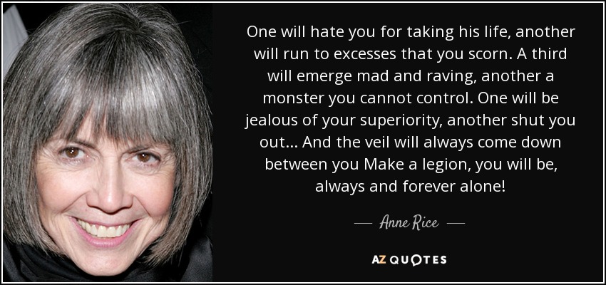 One will hate you for taking his life, another will run to excesses that you scorn. A third will emerge mad and raving, another a monster you cannot control. One will be jealous of your superiority, another shut you out... And the veil will always come down between you Make a legion, you will be, always and forever alone! - Anne Rice