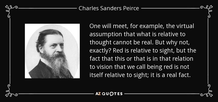 One will meet, for example, the virtual assumption that what is relative to thought cannot be real. But why not, exactly? Red is relative to sight, but the fact that this or that is in that relation to vision that we call being red is not itself relative to sight; it is a real fact. - Charles Sanders Peirce
