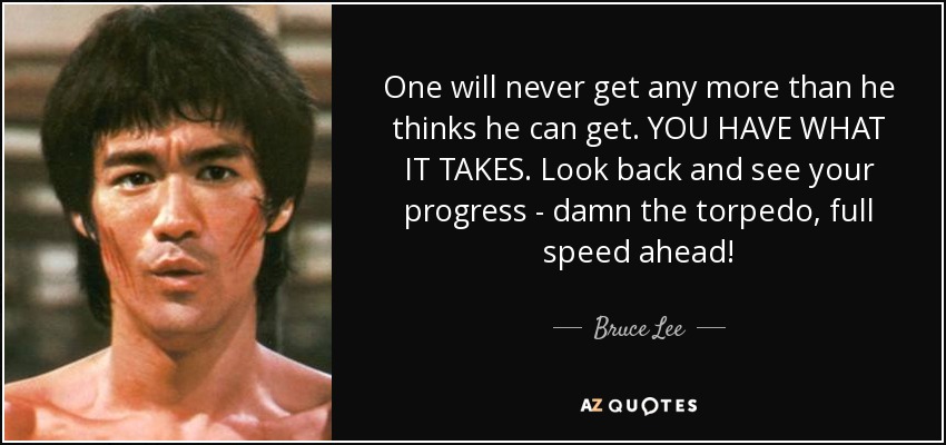 One will never get any more than he thinks he can get. YOU HAVE WHAT IT TAKES. Look back and see your progress - damn the torpedo, full speed ahead! - Bruce Lee