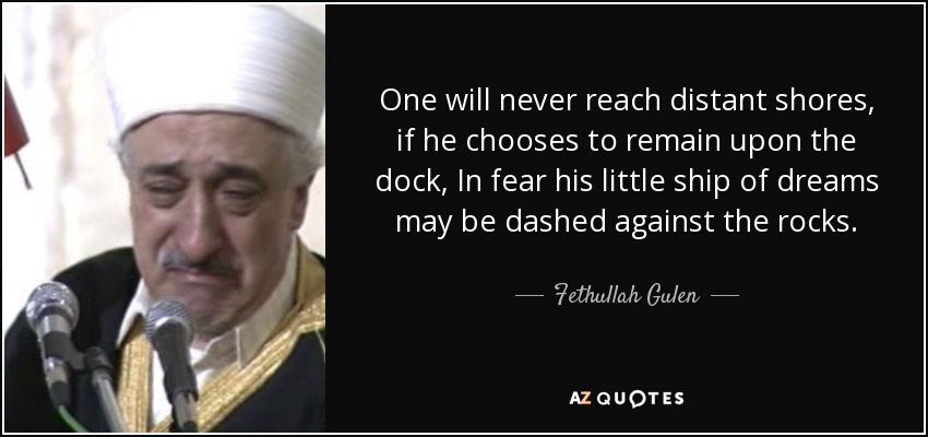 One will never reach distant shores, if he chooses to remain upon the dock, In fear his little ship of dreams may be dashed against the rocks. - Fethullah Gulen