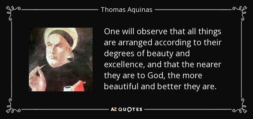 One will observe that all things are arranged according to their degrees of beauty and excellence, and that the nearer they are to God, the more beautiful and better they are. - Thomas Aquinas