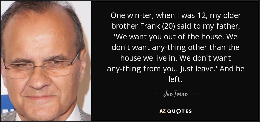 One win­ter, when I was 12, my older brother Frank (20) said to my father, 'We want you out of the house. We don't want any­thing other than the house we live in. We don't want any­thing from you. Just leave.' And he left. - Joe Torre