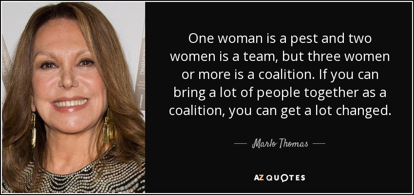 One woman is a pest and two women is a team, but three women or more is a coalition. If you can bring a lot of people together as a coalition, you can get a lot changed. - Marlo Thomas