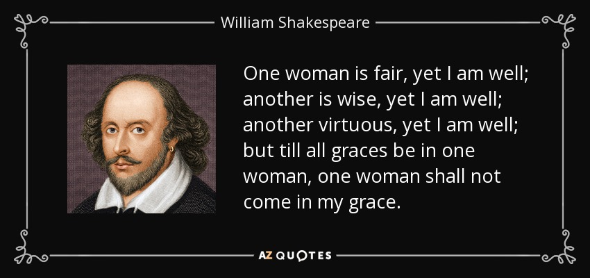 One woman is fair, yet I am well; another is wise, yet I am well; another virtuous, yet I am well; but till all graces be in one woman, one woman shall not come in my grace. - William Shakespeare