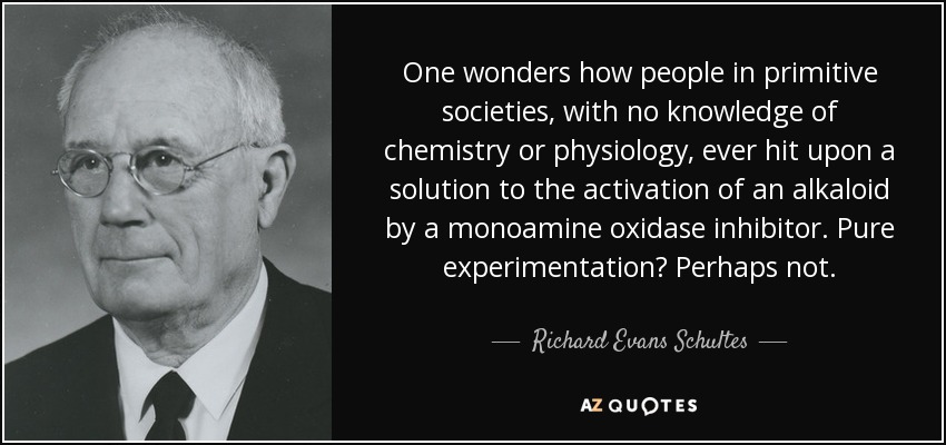 One wonders how people in primitive societies, with no knowledge of chemistry or physiology, ever hit upon a solution to the activation of an alkaloid by a monoamine oxidase inhibitor. Pure experimentation? Perhaps not. - Richard Evans Schultes