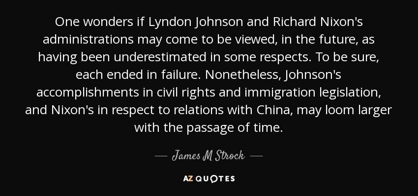 One wonders if Lyndon Johnson and Richard Nixon's administrations may come to be viewed, in the future, as having been underestimated in some respects. To be sure, each ended in failure. Nonetheless, Johnson's accomplishments in civil rights and immigration legislation, and Nixon's in respect to relations with China, may loom larger with the passage of time. - James M Strock
