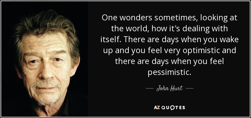 One wonders sometimes, looking at the world, how it's dealing with itself. There are days when you wake up and you feel very optimistic and there are days when you feel pessimistic. - John Hurt
