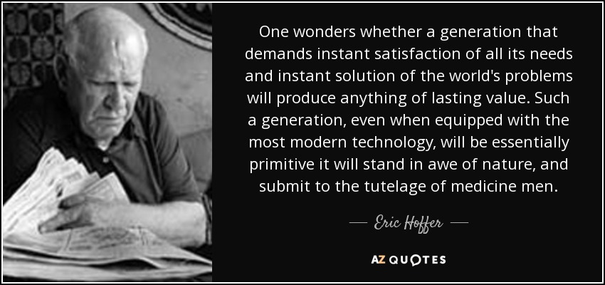 One wonders whether a generation that demands instant satisfaction of all its needs and instant solution of the world's problems will produce anything of lasting value. Such a generation, even when equipped with the most modern technology, will be essentially primitive it will stand in awe of nature, and submit to the tutelage of medicine men. - Eric Hoffer