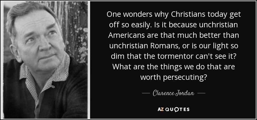 One wonders why Christians today get off so easily. Is it because unchristian Americans are that much better than unchristian Romans, or is our light so dim that the tormentor can't see it? What are the things we do that are worth persecuting? - Clarence Jordan