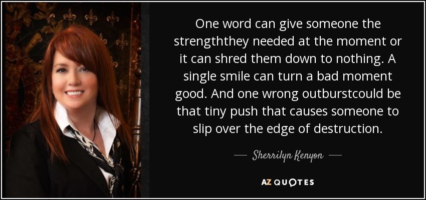 One word can give someone the strengththey needed at the moment or it can shred them down to nothing. A single smile can turn a bad moment good. And one wrong outburstcould be that tiny push that causes someone to slip over the edge of destruction. - Sherrilyn Kenyon