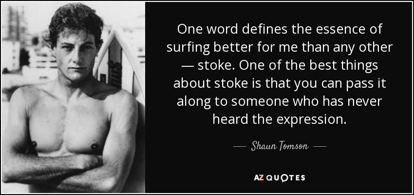One word defines the essence of surfing better for me than any other — stoke . One of the best things about stoke is that you can pass it along to someone who has never heard the expression. - Shaun Tomson