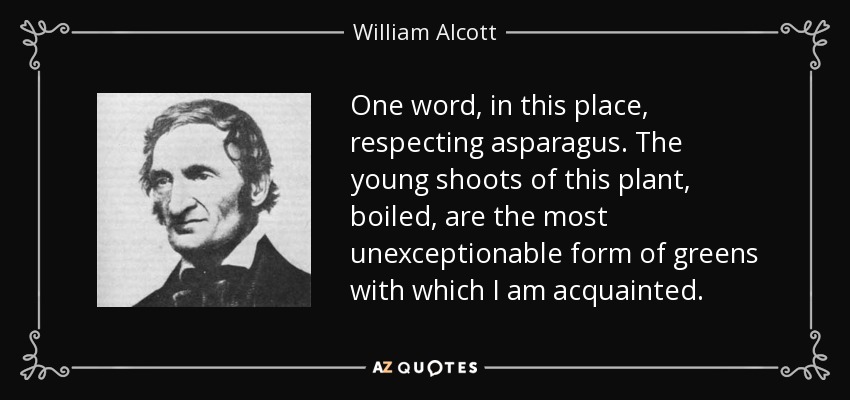 One word, in this place, respecting asparagus. The young shoots of this plant, boiled, are the most unexceptionable form of greens with which I am acquainted. - William Alcott