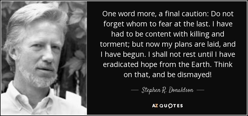 One word more, a final caution: Do not forget whom to fear at the last. I have had to be content with killing and torment; but now my plans are laid, and I have begun. I shall not rest until I have eradicated hope from the Earth. Think on that, and be dismayed! - Stephen R. Donaldson