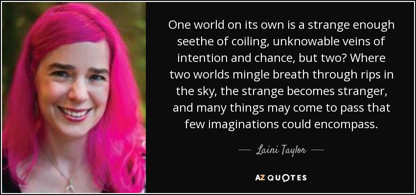 One world on its own is a strange enough seethe of coiling, unknowable veins of intention and chance, but two? Where two worlds mingle breath through rips in the sky, the strange becomes stranger, and many things may come to pass that few imaginations could encompass. - Laini Taylor