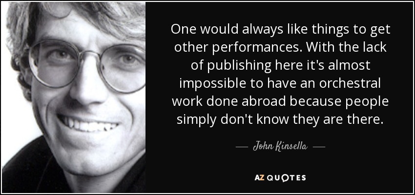 One would always like things to get other performances. With the lack of publishing here it's almost impossible to have an orchestral work done abroad because people simply don't know they are there. - John Kinsella