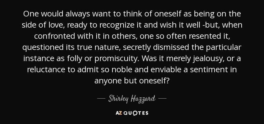 One would always want to think of oneself as being on the side of love, ready to recognize it and wish it well -but, when confronted with it in others, one so often resented it, questioned its true nature, secretly dismissed the particular instance as folly or promiscuity. Was it merely jealousy, or a reluctance to admit so noble and enviable a sentiment in anyone but oneself? - Shirley Hazzard