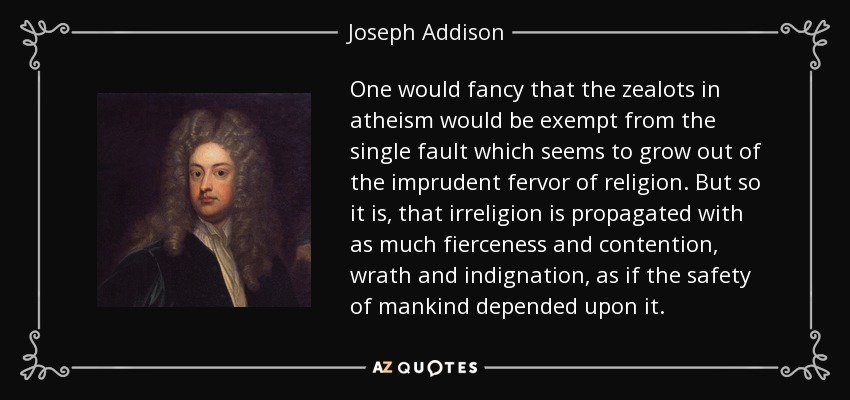 One would fancy that the zealots in atheism would be exempt from the single fault which seems to grow out of the imprudent fervor of religion. But so it is, that irreligion is propagated with as much fierceness and contention, wrath and indignation, as if the safety of mankind depended upon it. - Joseph Addison