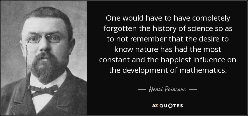 One would have to have completely forgotten the history of science so as to not remember that the desire to know nature has had the most constant and the happiest influence on the development of mathematics. - Henri Poincare