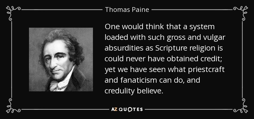 One would think that a system loaded with such gross and vulgar absurdities as Scripture religion is could never have obtained credit; yet we have seen what priestcraft and fanaticism can do, and credulity believe. - Thomas Paine